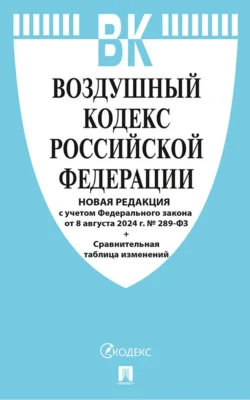 Воздушный кодекс Российской Федерации. Новая редакция с учетом Федерального закона от 8 августа 2024 г. № 289-ФЗ + Сравнительная таблица изменений - Нормативные правовые акты