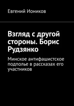 Взгляд с другой стороны. Борис Рудзянко. Минское антифашистское подполье в рассказах его участников - Евгений Иоников