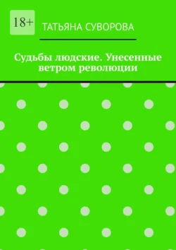 Судьбы людские. Унесенные ветром революции. Жизнь людей в годы исторического перелома. Автор не претендует на архивное описание событий - Татьяна Суворова