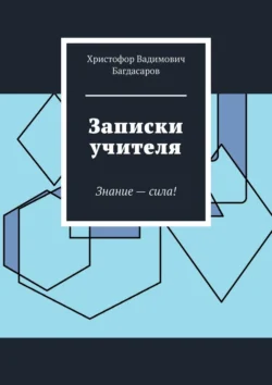 Записки учителя. Знание – сила! - Христофор Багдасаров