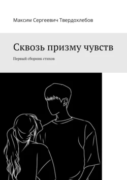 Сквозь призму чувств. Первый сборник стихов - Максим Твердохлебов