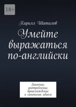 Умейте выражаться по-английски. Значение, употребление, происхождение и синонимы идиом - Кирилл Шатилов