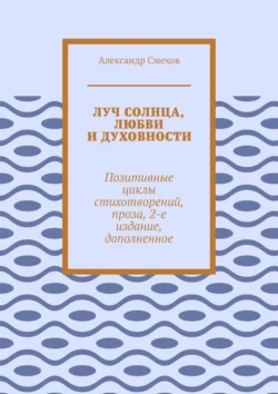 Луч солнца, любви и духовности. Позитивные циклы стихотворений, проза, 2-е издание, дополненное - Александр Смехов