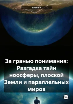 За гранью понимания: Разгадка тайн ноосферы, плоской Земли и параллельных миров - Елена V