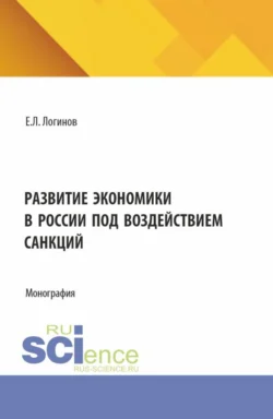 Развитие экономики в России под воздействием санкций. (Аспирантура, Бакалавриат, Магистратура). Монография. - Евгений Логинов