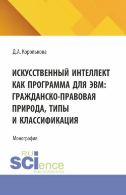 Искусственный интеллект как программа для ЭВМ: гражданско-правовая природа, типы и классификация. (Аспирантура, Бакалавриат, Магистратура, Специалитет). Монография. - Дарья Королькова