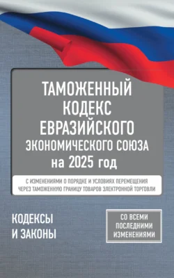 Таможенный кодекс Евразийского экономического союза на 2025 год. С изменениями о порядке и условиях перемещения через таможенную границу товаров электронной торговли - Сборник