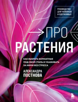 Про растения. Как выбрать комнатные под свой стиль и ухаживать за ними без стресса - Александра Постнова