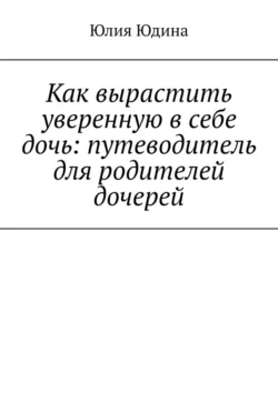 Как вырастить уверенную в себе дочь: путеводитель для родителей дочерей - Юлия Юдина