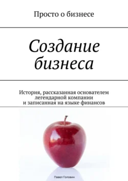 Создание бизнеса. История, рассказанная основателем легендарной компании и записанная на языке финансов - Павел Головин