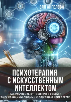 Психотерапия с искусственным интеллектом. Как улучшить отношения с собой и окружающими людьми с помощью нейросетей - Эля Ангелова