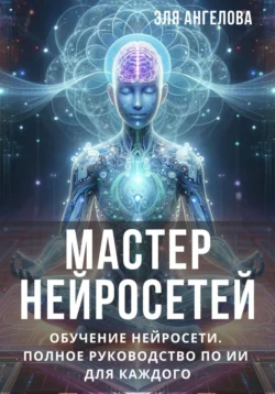 Мастер нейросетей. Обучение нейросети. Полное руководство по ИИ для каждого - Эля Ангелова