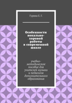 Особенности вокально-хоровой работы в современной школе. Учебно-методическое пособие для учителей музыки и педагогов дополнительного образования - Екатерина Гурина