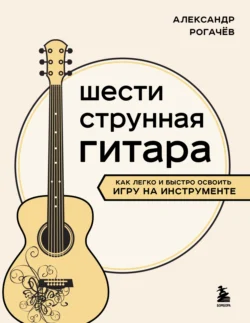 Шестиструнная гитара. Как легко и быстро освоить игру на инструменте, audiobook Александра Рогачева. ISDN71255749