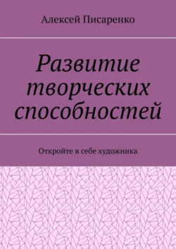 Развитие творческих способностей. Откройте в себе художника - Алексей Писаренко