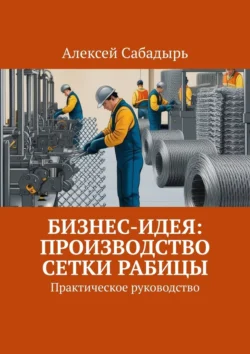 Бизнес-идея: производство сетки рабицы. Практическое руководство - Алексей Сабадырь