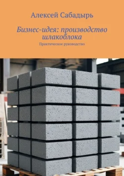 Бизнес-идея: производство шлакоблока. Практическое руководство - Алексей Сабадырь