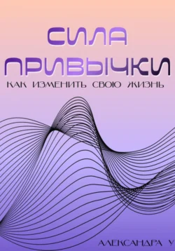 Сила привычки: Как изменить свою жизнь - Александра У.