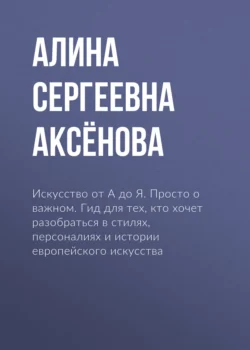 Искусство от А до Я. Просто о важном. Гид для тех, кто хочет разобраться в стилях, персоналиях и истории европейского искусства - Алина Аксёнова