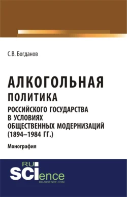 Алкогольная политика российского государства в условиях общественных модернизаций (1894-1984 гг.). (Аспирантура, Бакалавриат, Магистратура). Монография. - Сергей Богданов