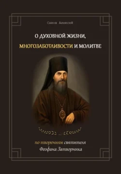 О духовной жизни, многозаботливости и молитве. По творениям свт. Феофана Затворника - Алексей Саков