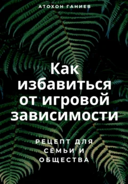 Как избавиться от игровой зависимости: Рецепт для семьи и общества - Атохон Ганиев