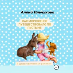 Как мороженое путешествовало по пустыне и другие интересные рассказы - Алёна Ильчукова