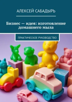 Бизнес – идея: изготовление домашнего мыла. Практическое руководство - Алексей Сабадырь