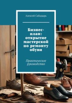 Бизнес-план: открытие мастерской по ремонту обуви. Практическое руководство - Алексей Сабадырь