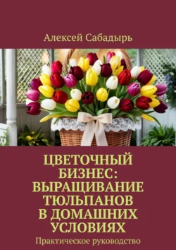 Цветочный бизнес: выращивание тюльпанов в домашних условиях. Практическое руководство - Алексей Сабадырь