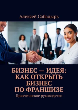 Бизнес – идея: как открыть бизнес по франшизе. Практическое руководство - Алексей Сабадырь