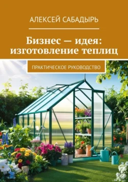 Бизнес – идея: изготовление теплиц. Практическое руководство - Алексей Сабадырь