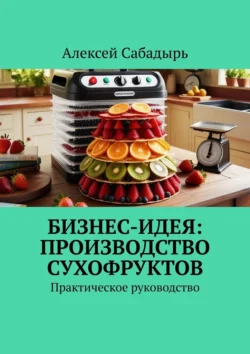 Бизнес-идея: производство сухофруктов. Практическое руководство - Алексей Сабадырь