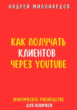 Как получать клиентов через YouTube. Практическое руководство для новичков - Андрей Миллиардов