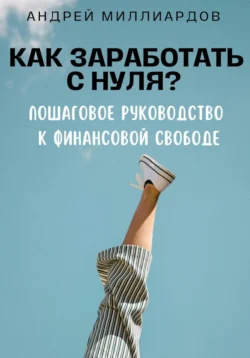 Как заработать с нуля? Пошаговое руководство к финансовой свободе - Андрей Миллиардов