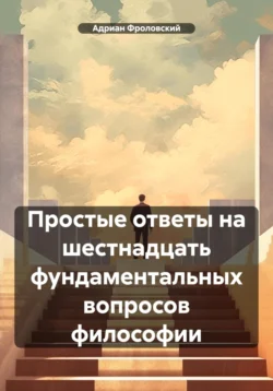 Простые ответы на шестнадцать фундаментальных вопросов философии - Адриан Фроловский