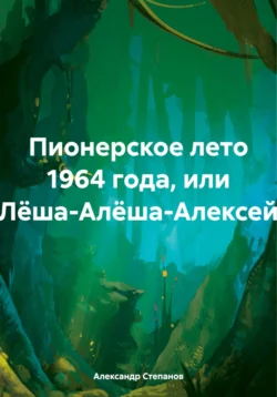 Пионерское лето 1964 года, или Лёша-Алёша-Алексей - Александр Степанов