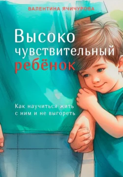 Высокочувствительный ребёнок. Как научиться жить с ним и не выгореть - Валентина Ячичурова