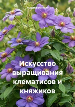 Искусство выращивания клематисов и княжиков - Андрей Белянский