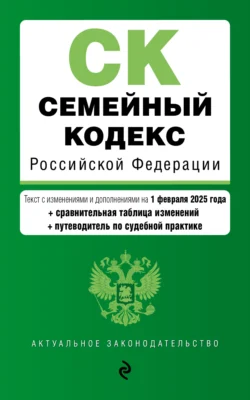 Семейный кодекс Российской Федерации. Текст с изменениями и дополнениями на 1 февраля 2025 года + сравнительная таблица изменений + путеводитель по судебной практике - Сборник