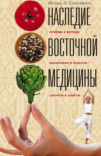 Наследие восточной медицины. Приемы и методы, философия и рецепты, секреты и советы - Игорь Станович